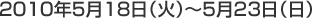 2010年5月18日（火）〜5月23日（日）