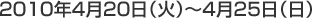 2010年4月20日（火）〜4月25日（日）